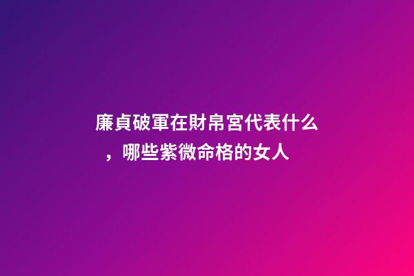 廉貞破軍在財帛宮代表什么，哪些紫微命格的女人